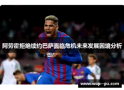 阿劳霍拒绝续约巴萨面临危机未来发展困境分析 阿劳霍拒绝续约巴萨面临危机未来发展困境分析