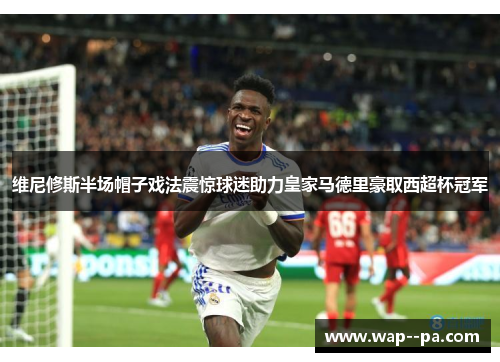 维尼修斯半场帽子戏法震惊球迷助力皇家马德里豪取西超杯冠军