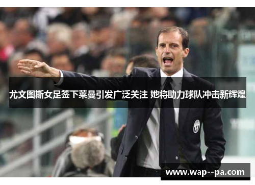 尤文图斯女足签下莱曼引发广泛关注 她将助力球队冲击新辉煌