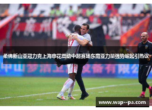 柔佛新山亚冠力克上海申花震动中超赛场东南亚力量强势崛起引热议