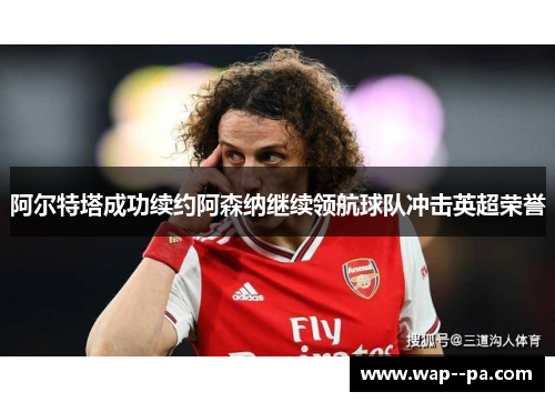 阿尔特塔成功续约阿森纳继续领航球队冲击英超荣誉