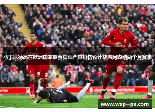 马丁厄德高在欧洲国家联赛脚踝严重扭伤预计缺席阿森纳两个月赛事