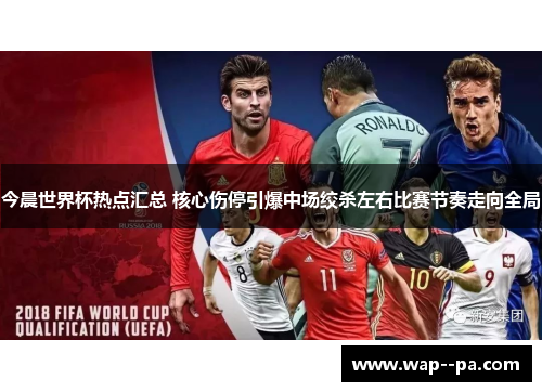 今晨世界杯热点汇总 核心伤停引爆中场绞杀左右比赛节奏走向全局