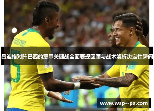 吕迪格对阵巴西的意甲关键战全面表现回顾与战术解析决定性瞬间