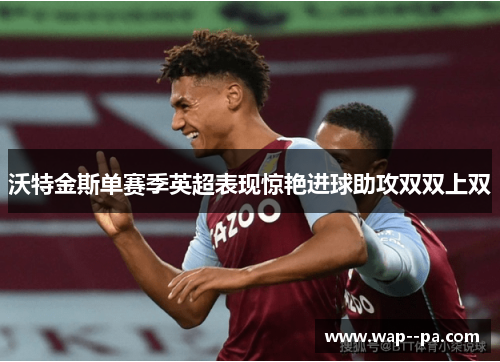沃特金斯单赛季英超表现惊艳进球助攻双双上双